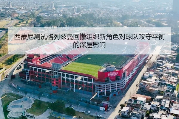 西蒙尼测试格列兹曼回撤组织新角色对球队攻守平衡的深层影响