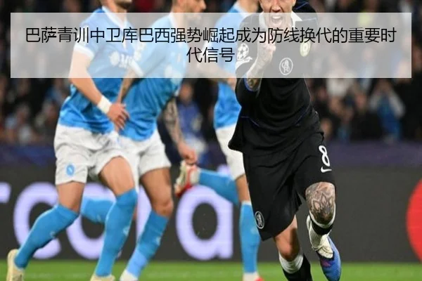 巴萨青训中卫库巴西强势崛起成为防线换代的重要时代信号